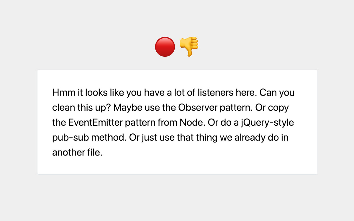 NO: Hmm it looks like you have a lot of listeners here. Can you clean this up? Maybe use the Observer pattern. Or copy the EventEmitter pattern from Node. Or do a jQuery-style pub-sub method. Or just use that thing we already do in another file.